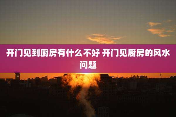 开门见到厨房有什么不好 开门见厨房的风水问题