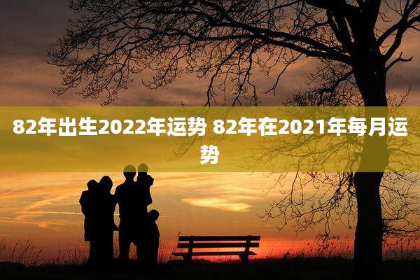 82年出生2022年运势 82年在2021年每月运势