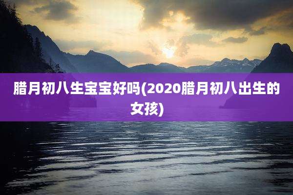 腊月初八生宝宝好吗(2020腊月初八出生的女孩)