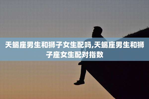 天蝎座男生和狮子女生配吗,天蝎座男生和狮子座女生配对指数
