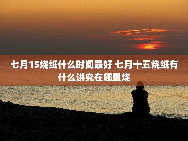 七月15烧纸什么时间最好 七月十五烧纸有什么讲究在哪里烧