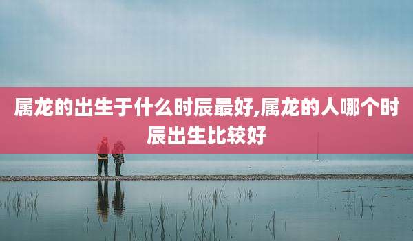 属龙的出生于什么时辰最好,属龙的人哪个时辰出生比较好