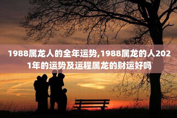 1988属龙人的全年运势,1988属龙的人2021年的运势及运程属龙的财运好吗