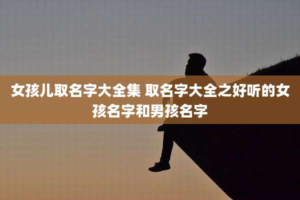 女孩儿取名字大全集 取名字大全之好听的女孩名字和男孩名字