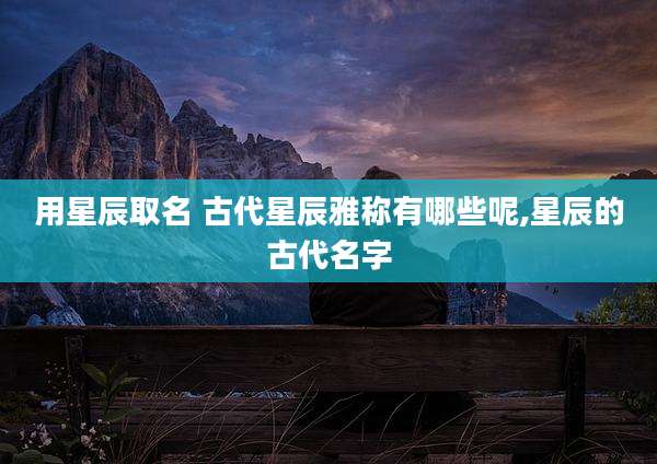 用星辰取名 古代星辰雅称有哪些呢,星辰的古代名字