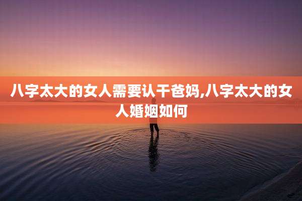 八字太大的女人需要认干爸妈,八字太大的女人婚姻如何