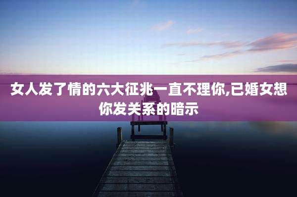 女人发了情的六大征兆一直不理你,已婚女想你发关系的暗示