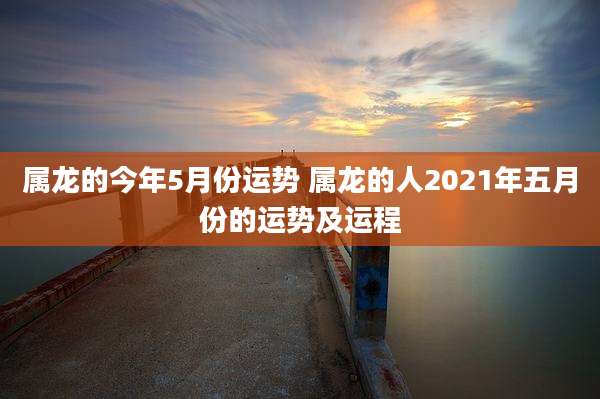 属龙的今年5月份运势 属龙的人2021年五月份的运势及运程