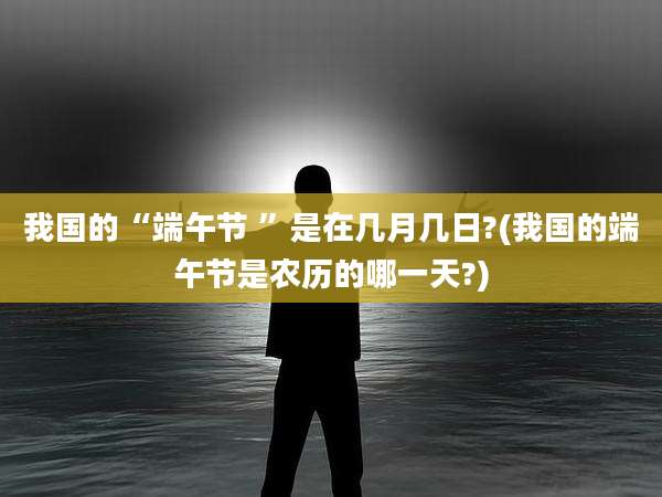 我国的“端午节 ”是在几月几日?(我国的端午节是农历的哪一天?)
