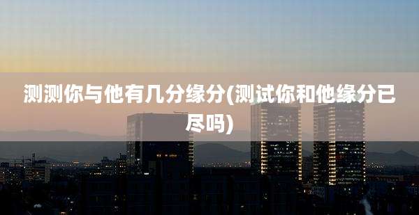 测测你与他有几分缘分(测试你和他缘分已尽吗)