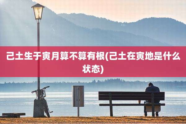 己土生于寅月算不算有根(己土在寅地是什么状态)