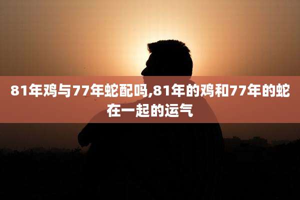 81年鸡与77年蛇配吗,81年的鸡和77年的蛇在一起的运气