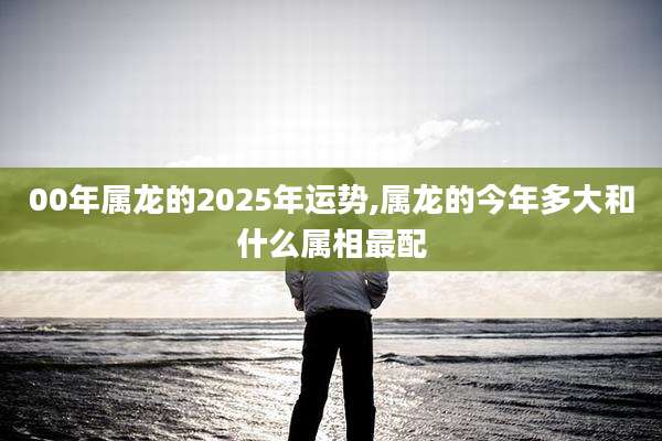 00年属龙的2025年运势,属龙的今年多大和什么属相最配