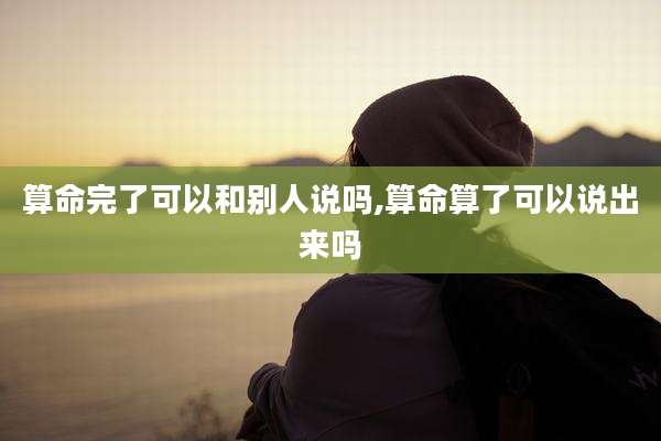 算命完了可以和别人说吗,算命算了可以说出来吗