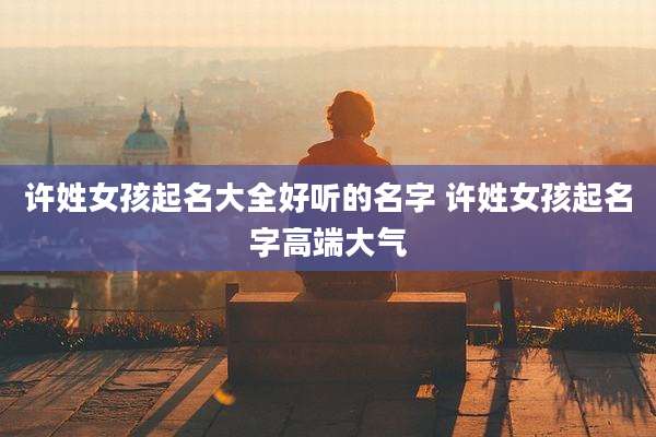 许姓女孩起名大全好听的名字 许姓女孩起名字高端大气