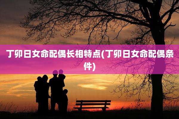 丁卯日女命配偶长相特点(丁卯日女命配偶条件)