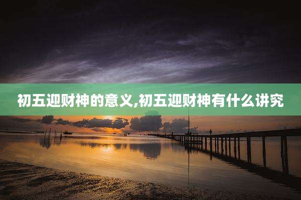 初五迎财神的意义,初五迎财神有什么讲究