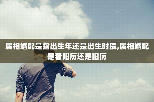 属相婚配是指出生年还是出生时辰,属相婚配是看阳历还是旧历