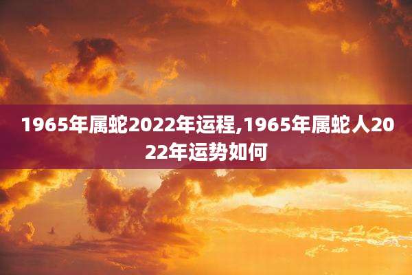 1965年属蛇2022年运程,1965年属蛇人2022年运势如何