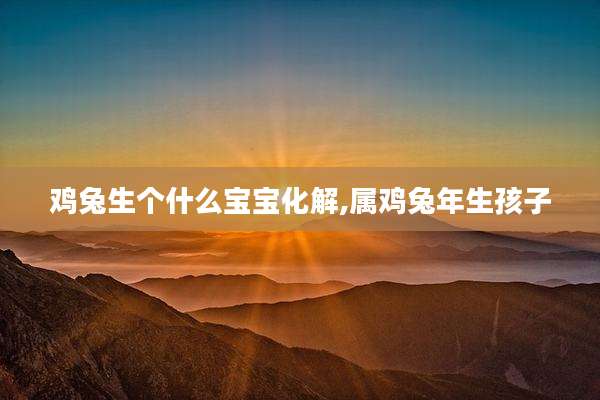 鸡兔生个什么宝宝化解,属鸡兔年生孩子