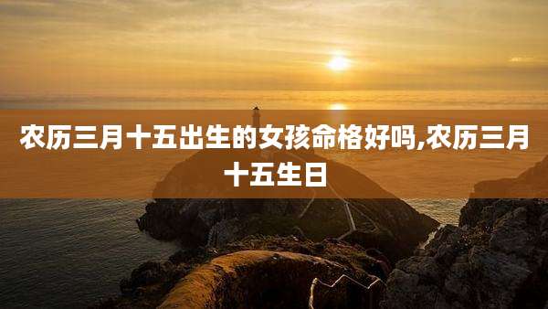农历三月十五出生的女孩命格好吗,农历三月十五生日