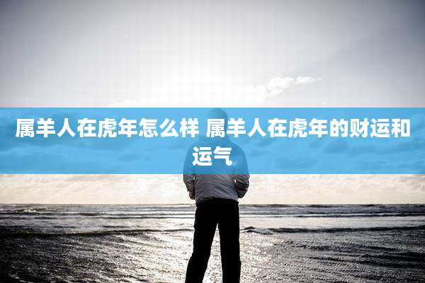 属羊人在虎年怎么样 属羊人在虎年的财运和运气