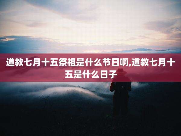 道教七月十五祭祖是什么节日啊,道教七月十五是什么日子