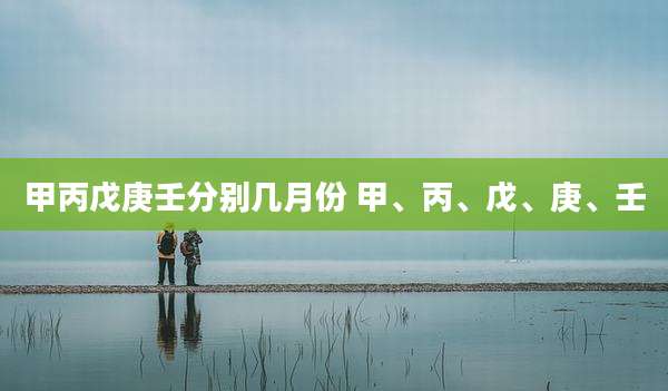 甲丙戊庚壬分别几月份 甲、丙、戊、庚、壬