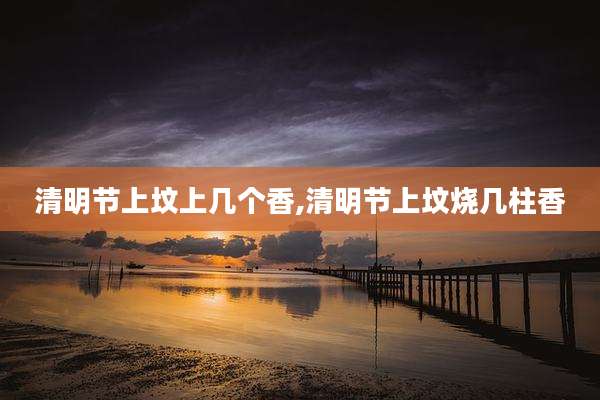清明节上坟上几个香,清明节上坟烧几柱香
