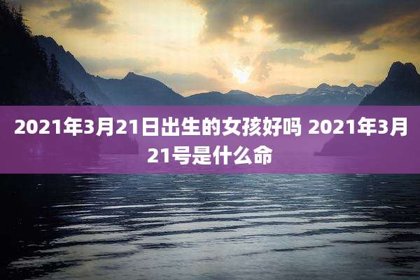 2021年3月21日出生的女孩好吗 2021年3月21号是什么命