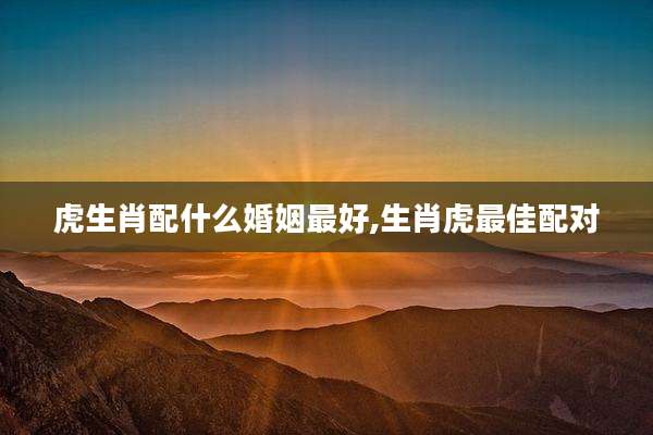 虎生肖配什么婚姻最好,生肖虎最佳配对
