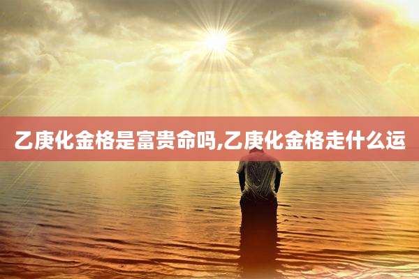 乙庚化金格是富贵命吗,乙庚化金格走什么运