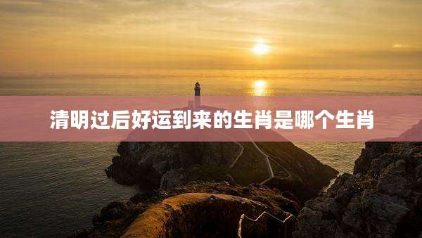 清明过后好运到来的生肖是哪个生肖