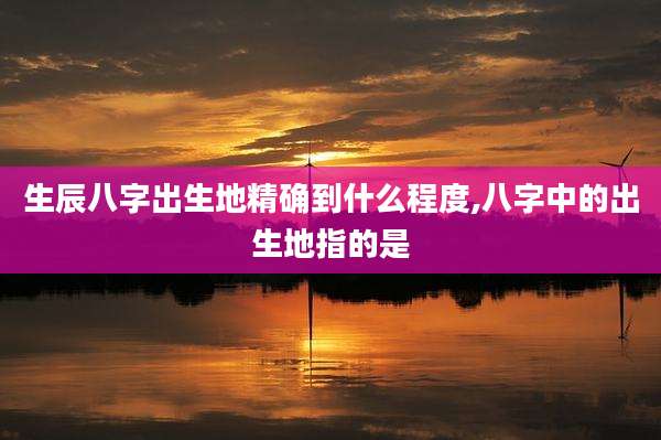生辰八字出生地精确到什么程度,八字中的出生地指的是