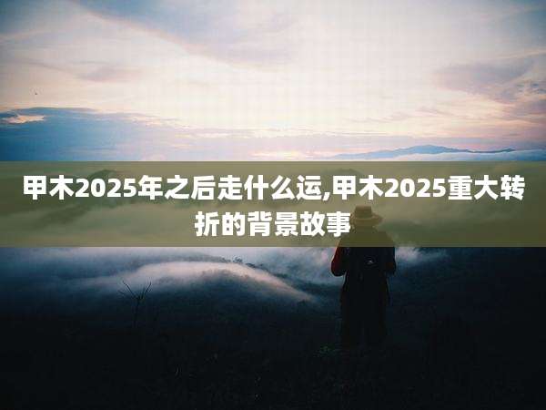 甲木2025年之后走什么运,甲木2025重大转折的背景故事