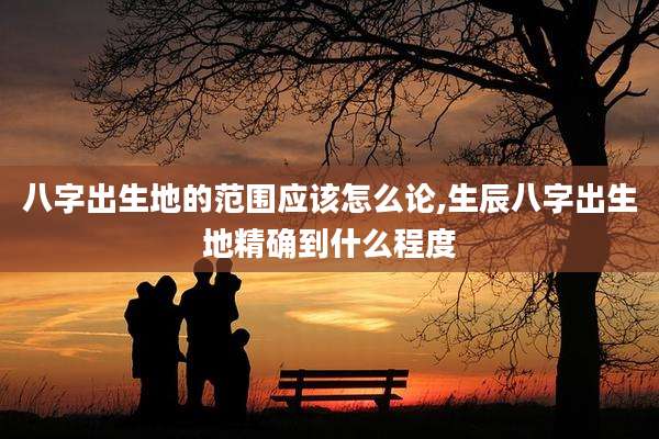 八字出生地的范围应该怎么论,生辰八字出生地精确到什么程度