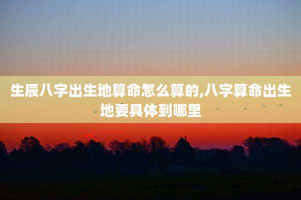 生辰八字出生地算命怎么算的,八字算命出生地要具体到哪里