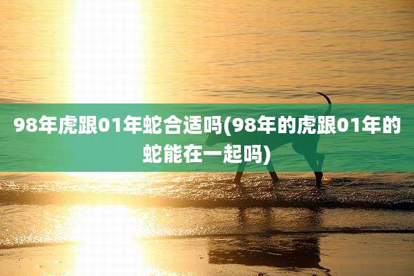 98年虎跟01年蛇合适吗(98年的虎跟01年的蛇能在一起吗)