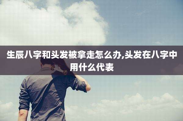 生辰八字和头发被拿走怎么办,头发在八字中用什么代表