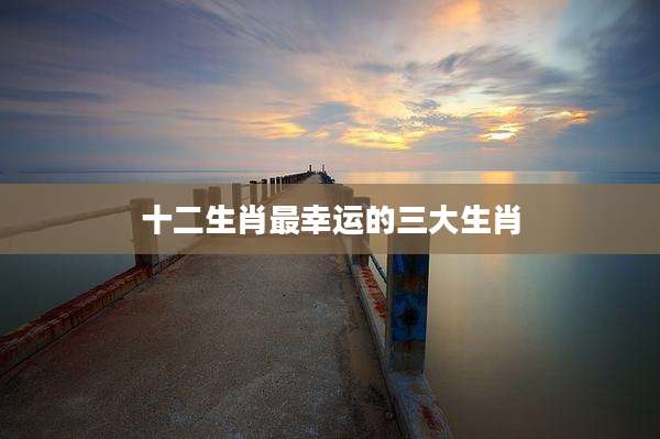 十二生肖最幸运的三大生肖
