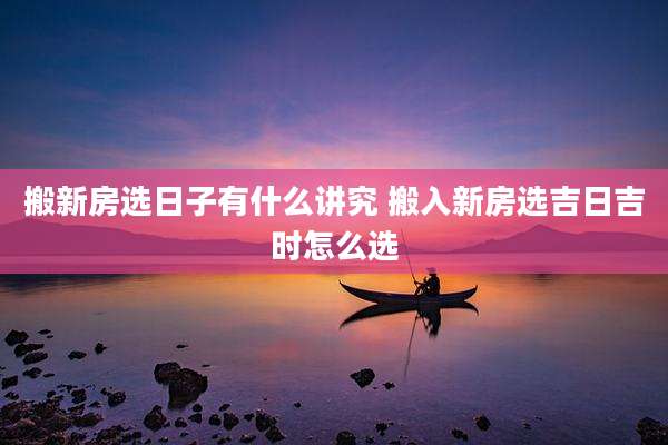 搬新房选日子有什么讲究 搬入新房选吉日吉时怎么选