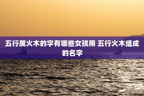 五行属火木的字有哪些女孩用 五行火木组成的名字