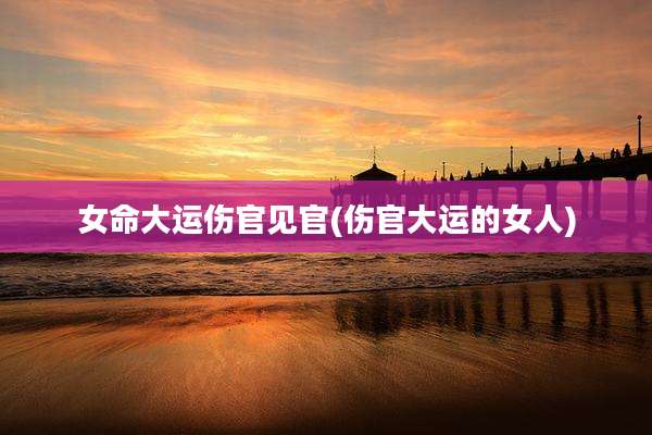 女命大运伤官见官(伤官大运的女人)