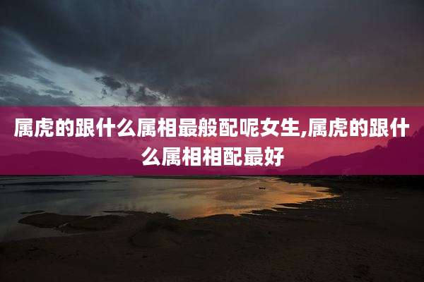 属虎的跟什么属相最般配呢女生,属虎的跟什么属相相配最好