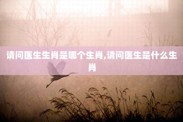 请问医生生肖是哪个生肖,请问医生是什么生肖