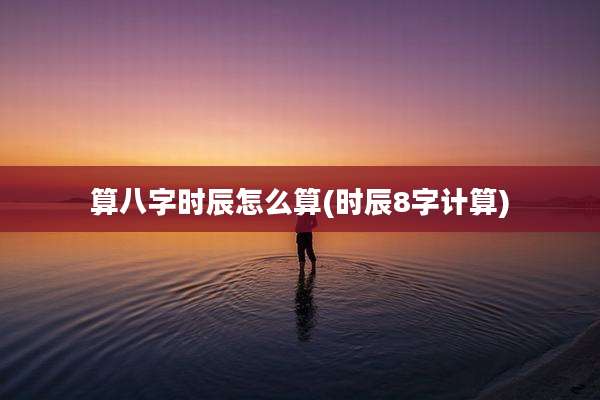 算八字时辰怎么算(时辰8字计算)
