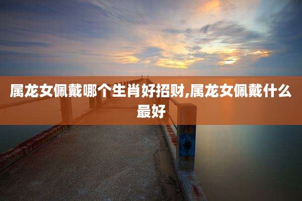 属龙女佩戴哪个生肖好招财,属龙女佩戴什么最好