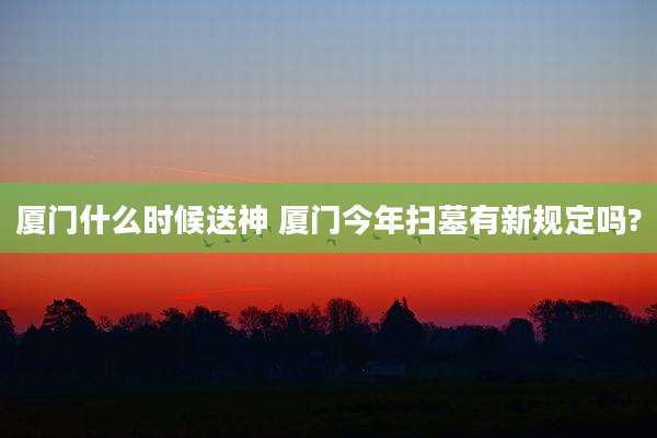 厦门什么时候送神 厦门今年扫墓有新规定吗?