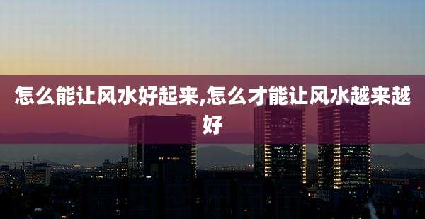 怎么能让风水好起来,怎么才能让风水越来越好