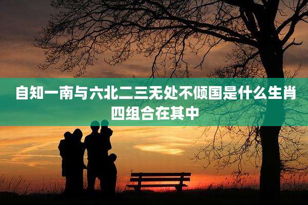 自知一南与六北二三无处不倾国是什么生肖四组合在其中